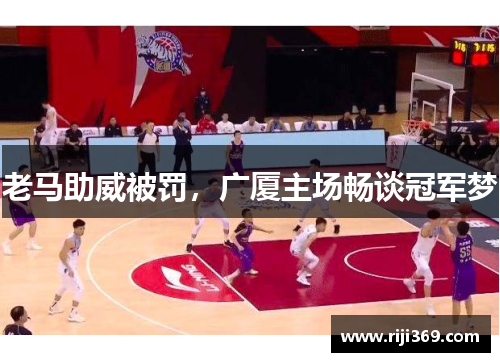 老马助威被罚，广厦主场畅谈冠军梦