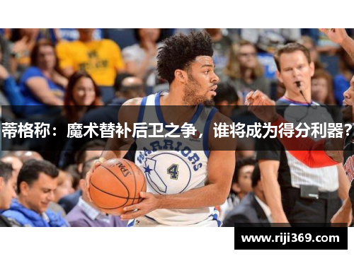 蒂格称：魔术替补后卫之争，谁将成为得分利器？